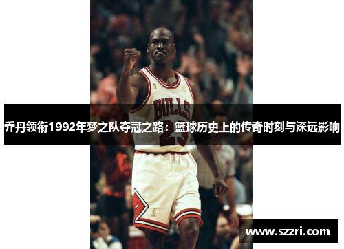 乔丹领衔1992年梦之队夺冠之路：篮球历史上的传奇时刻与深远影响