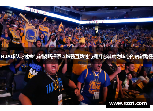 NBA球队球迷参与新战略探索以增强互动性与提升忠诚度为核心的创新路径