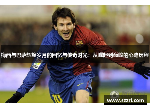 梅西与巴萨辉煌岁月的回忆与传奇时光：从崛起到巅峰的心路历程