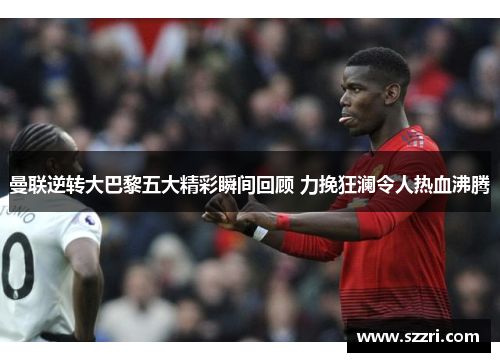 曼联逆转大巴黎五大精彩瞬间回顾 力挽狂澜令人热血沸腾