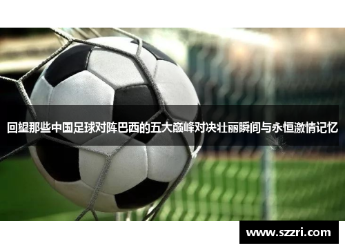 回望那些中国足球对阵巴西的五大巅峰对决壮丽瞬间与永恒激情记忆